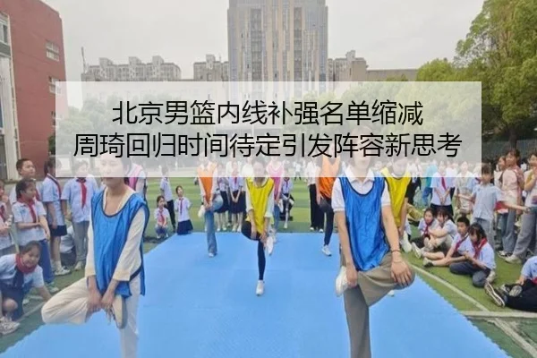 北京男篮内线补强名单缩减 周琦回归时间待定引发阵容新思考