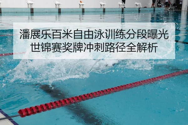 潘展乐百米自由泳训练分段曝光 世锦赛奖牌冲刺路径全解析