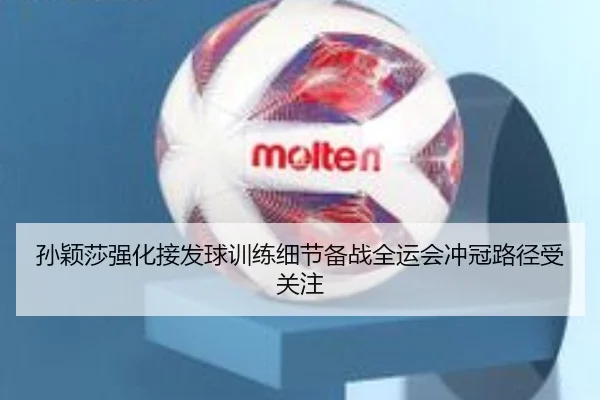 孙颖莎强化接发球训练细节备战全运会冲冠路径受关注