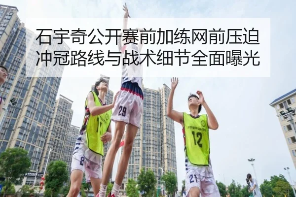 石宇奇公开赛前加练网前压迫 冲冠路线与战术细节全面曝光